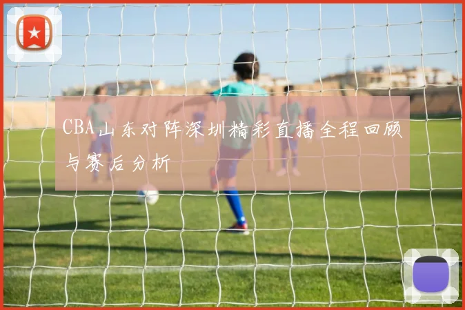 CBA山东对阵深圳精彩直播全程回顾与赛后分析