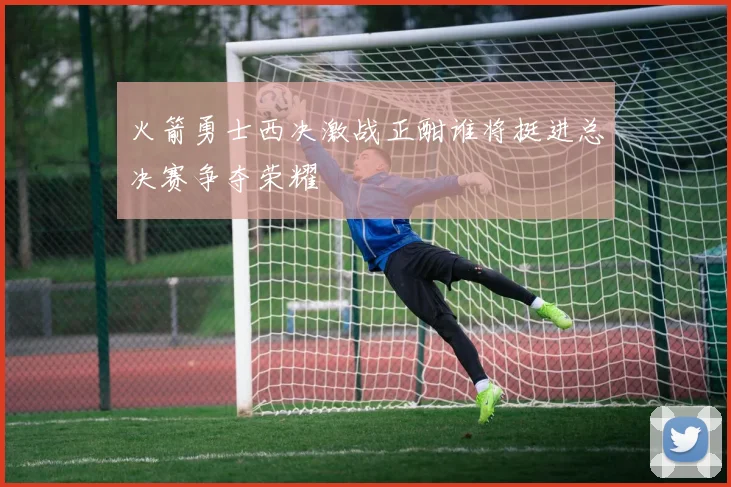 火箭勇士西决激战正酣谁将挺进总决赛争夺荣耀