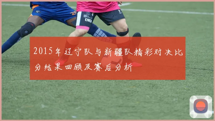 2015年辽宁队与新疆队精彩对决比分结果回顾及赛后分析