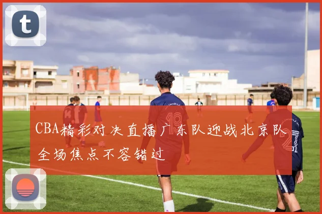 CBA精彩对决直播广东队迎战北京队全场焦点不容错过