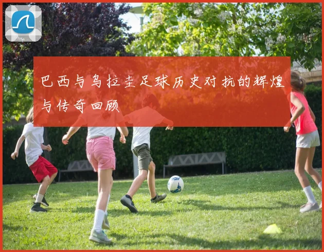 巴西与乌拉圭足球历史对抗的辉煌与传奇回顾