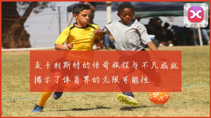 麦卡利斯特的传奇旅程与不凡成就揭示了体育界的无限可能性