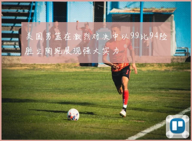 美国男篮在激烈对决中以99比94险胜立陶宛展现强大实力