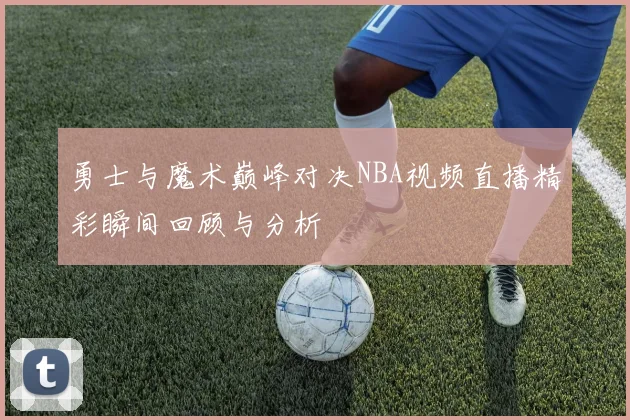 勇士与魔术巅峰对决NBA视频直播精彩瞬间回顾与分析