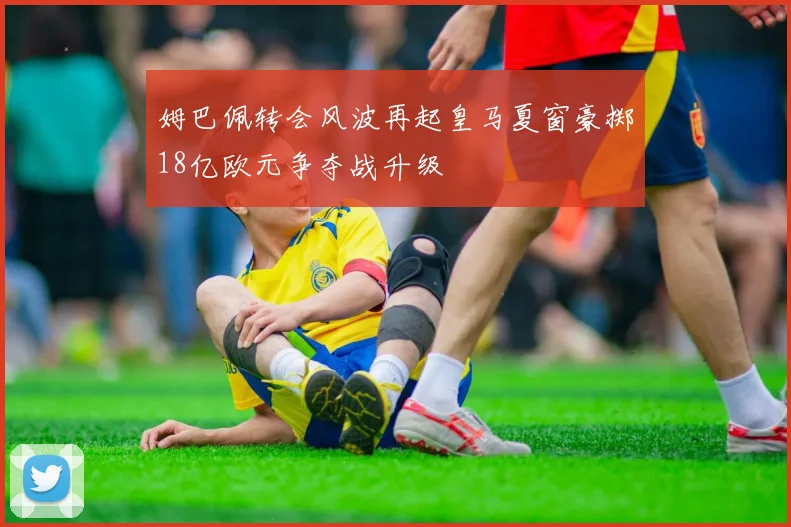 姆巴佩转会风波再起皇马夏窗豪掷18亿欧元争夺战升级