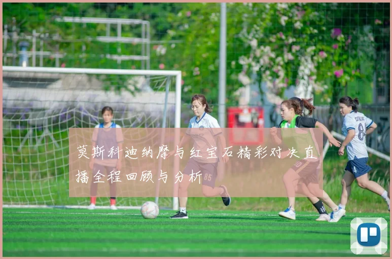 莫斯科迪纳摩与红宝石精彩对决直播全程回顾与分析