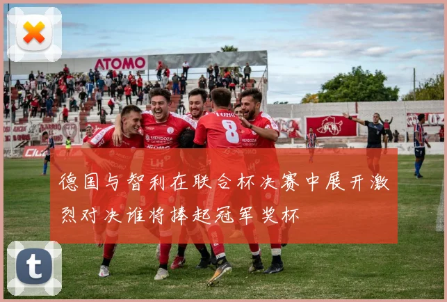 德国与智利在联合杯决赛中展开激烈对决谁将捧起冠军奖杯