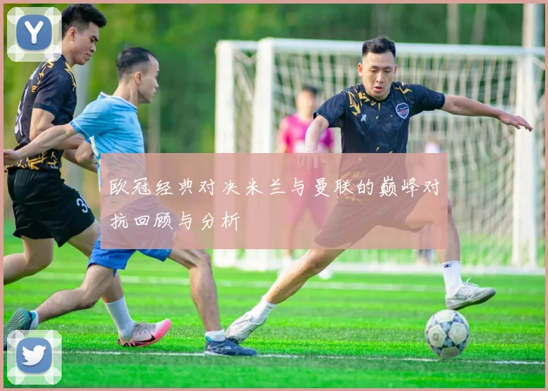 欧冠经典对决米兰与曼联的巅峰对抗回顾与分析