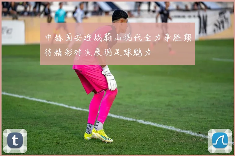 中赫国安迎战蔚山现代全力争胜期待精彩对决展现足球魅力