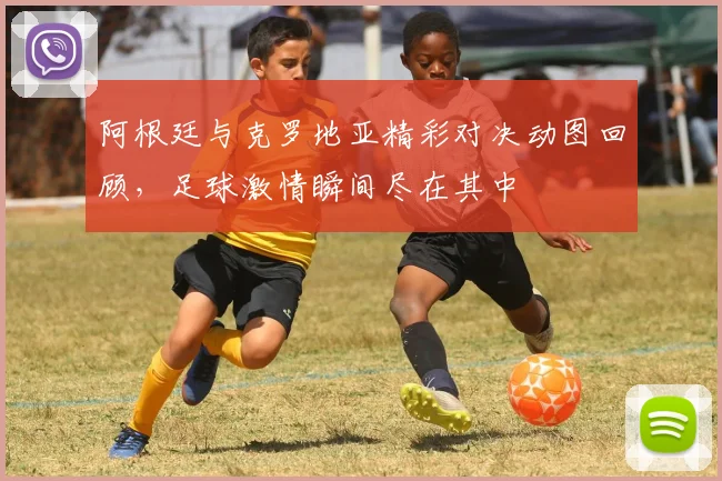 阿根廷与克罗地亚精彩对决动图回顾，足球激情瞬间尽在其中