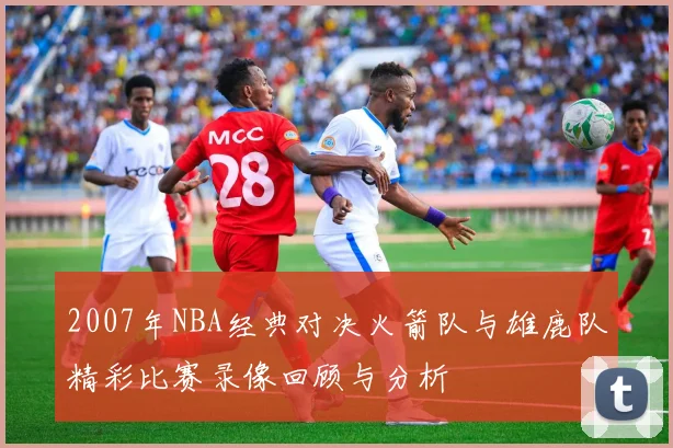 2007年NBA经典对决火箭队与雄鹿队精彩比赛录像回顾与分析