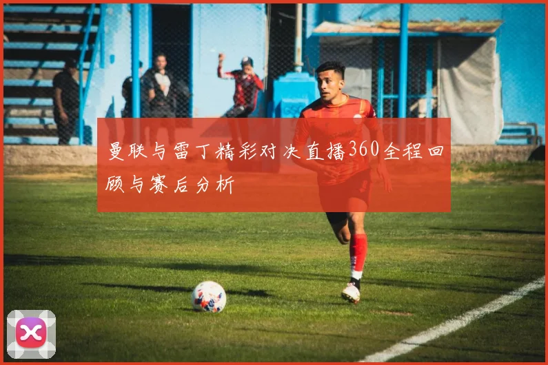 曼联与雷丁精彩对决直播360全程回顾与赛后分析