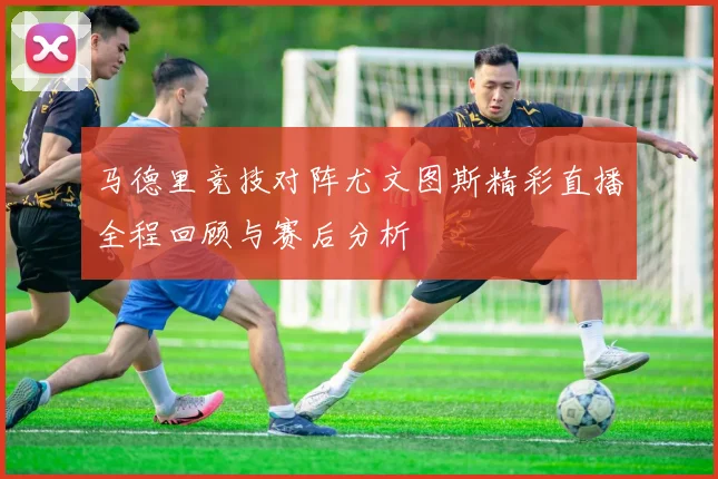 马德里竞技对阵尤文图斯精彩直播全程回顾与赛后分析