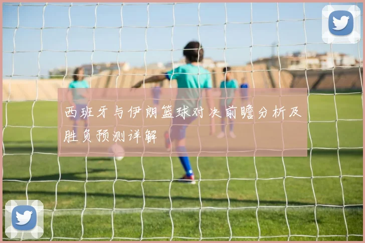 西班牙与伊朗篮球对决前瞻分析及胜负预测详解