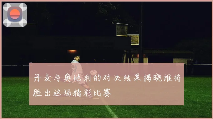 丹麦与奥地利的对决结果揭晓谁将胜出这场精彩比赛