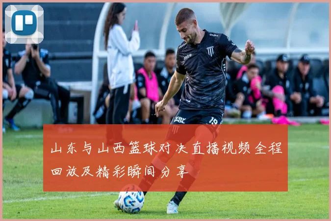 山东与山西篮球对决直播视频全程回放及精彩瞬间分享