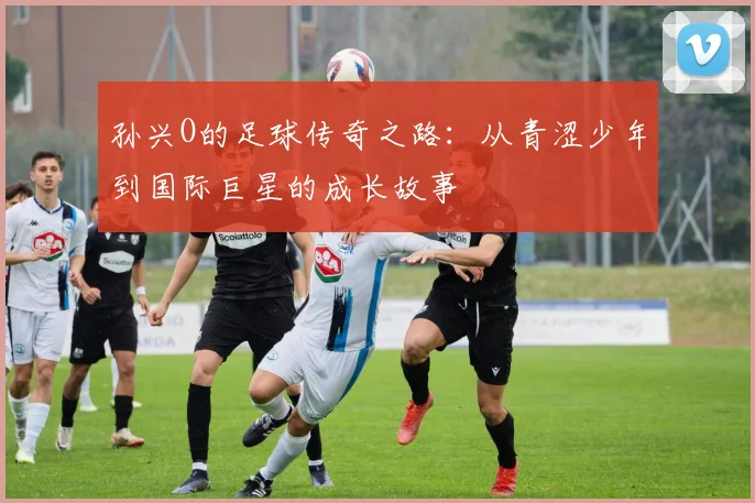 孙兴O的足球传奇之路：从青涩少年到国际巨星的成长故事