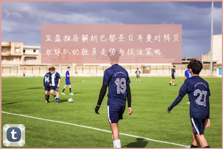 亚盘推荐解析巴黎圣日耳曼对阵贝尔球队的胜负走势与投注策略