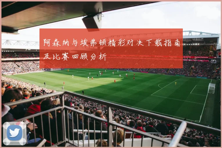 阿森纳与埃弗顿精彩对决下载指南及比赛回顾分析