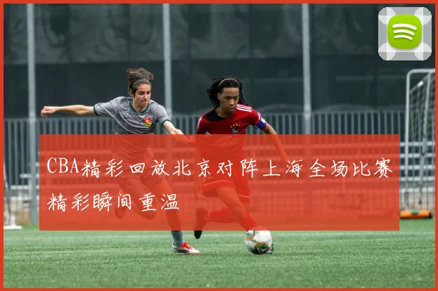 CBA精彩回放北京对阵上海全场比赛精彩瞬间重温