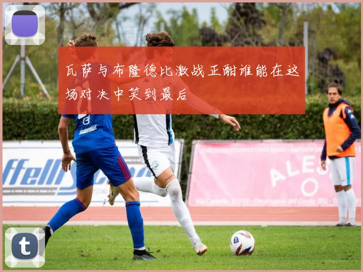 瓦萨与布隆德比激战正酣谁能在这场对决中笑到最后