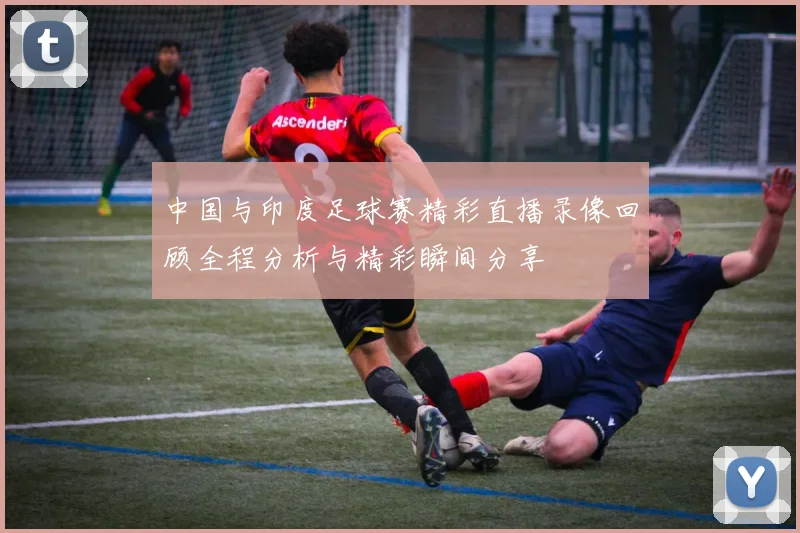 中国与印度足球赛精彩直播录像回顾全程分析与精彩瞬间分享