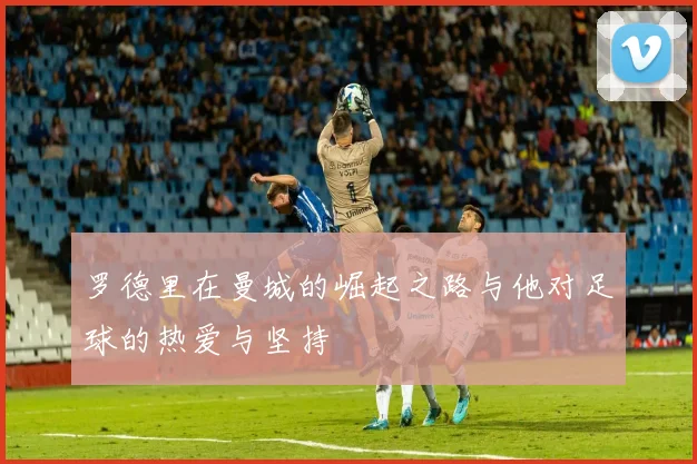 罗德里在曼城的崛起之路与他对足球的热爱与坚持
