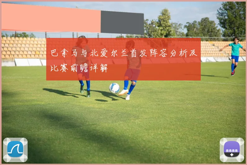 巴拿马与北爱尔兰首发阵容分析及比赛前瞻详解