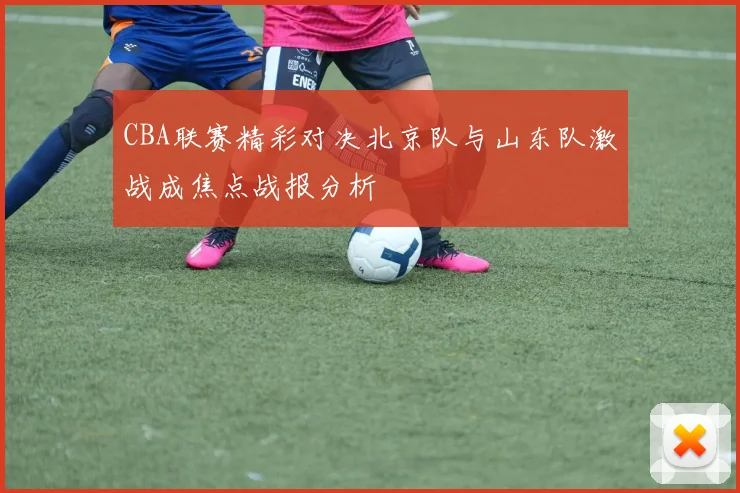 CBA联赛精彩对决北京队与山东队激战成焦点战报分析