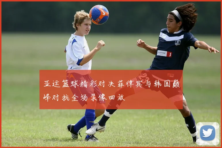 亚运篮球精彩对决菲律宾与韩国巅峰对抗全场录像回放