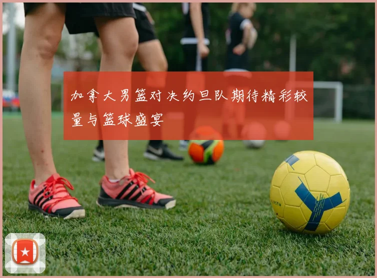 加拿大男篮对决约旦队期待精彩较量与篮球盛宴