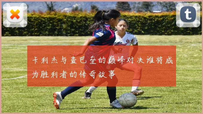 卡利杰与查巴垒的巅峰对决谁将成为胜利者的传奇故事