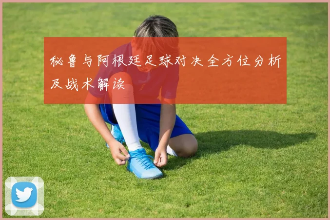 秘鲁与阿根廷足球对决全方位分析及战术解读