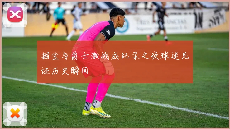 掘金与爵士激战成纪录之夜球迷见证历史瞬间