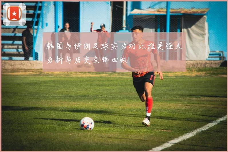 韩国与伊朗足球实力对比谁更强大分析与历史交锋回顾