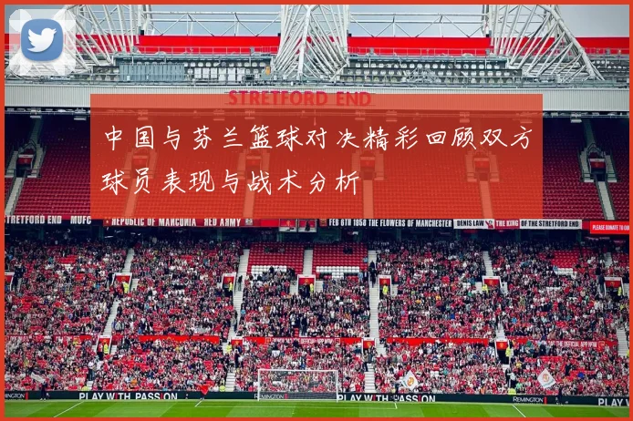 中国与芬兰篮球对决精彩回顾双方球员表现与战术分析