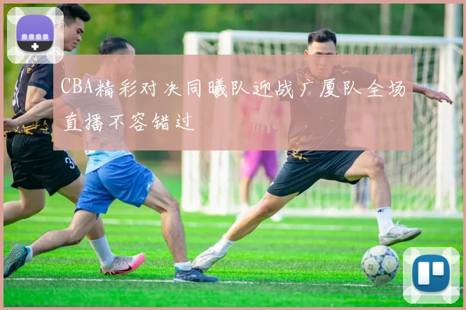CBA精彩对决同曦队迎战广厦队全场直播不容错过
