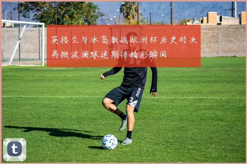 英格兰与冰岛激战欧洲杯历史对决再掀波澜球迷期待精彩瞬间