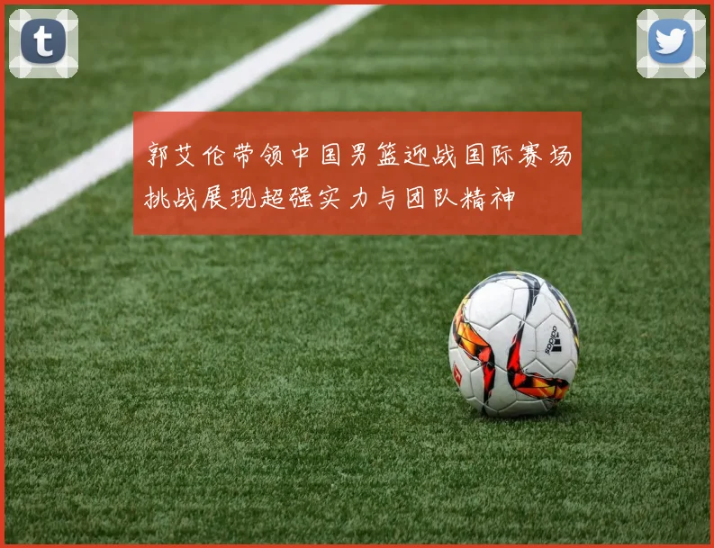 郭艾伦带领中国男篮迎战国际赛场挑战展现超强实力与团队精神