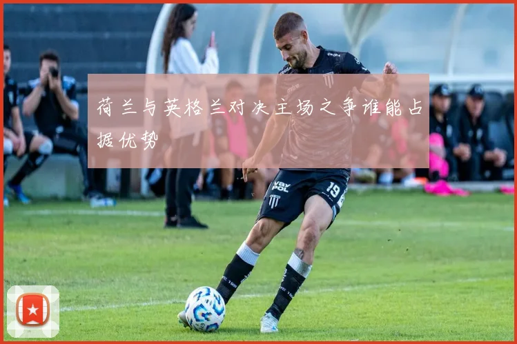 荷兰与英格兰对决主场之争谁能占据优势