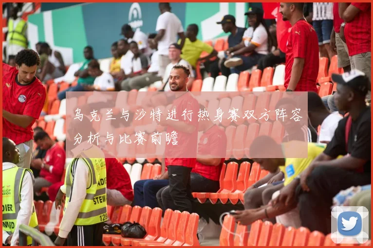 乌克兰与沙特进行热身赛双方阵容分析与比赛前瞻